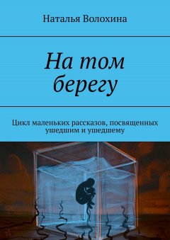 Наталья Волохина - На том берегу. Цикл маленьких рассказов, посвященных ушедшим и ушедшему