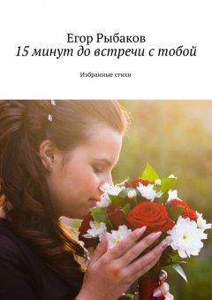 Егор Рыбаков - 15 минут до встречи с тобой. Избранные стихи