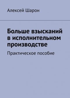 Алексей Шарон - Больше взысканий в исполнительном производстве. Практическое пособие