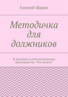Алексей Шарон - Методичка для должников. Я должник в исполнительном производстве. Что делать?