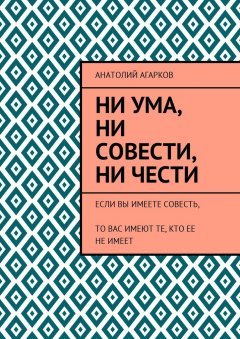 Анатолий Агарков - Ни ума, ни совести, ни чести. Если Вы имеете совесть, то Вас имеют те, кто ее не имеет