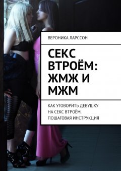 Вероника Ларссон - Секс втроём: ЖМЖ и МЖМ. Как уговорить девушку на секс втроём. Пошаговая инструкция