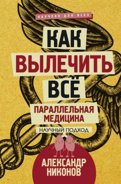 Александр Никонов - Как вылечить все. Параллельная медицина. Научный подход