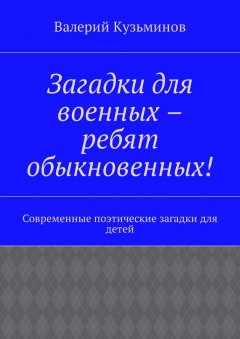 Валерий Кузьминов - Загадки для военных – ребят обыкновенных! Современные поэтические загадки для детей