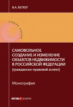 Вера Бетхер - Самовольное создание и изменение объектов недвижимости в Российской Федерации (гражданско-правовой аспект)