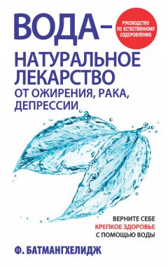 Фирейдон Батмангхелидж - Вода – натуральное лекарство от ожирения, рака, депрессии