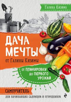 Галина Кизима - Дача мечты от Галины Кизимы. От планировки до первого урожая. Самоучитель для начинающих садоводов и огородников