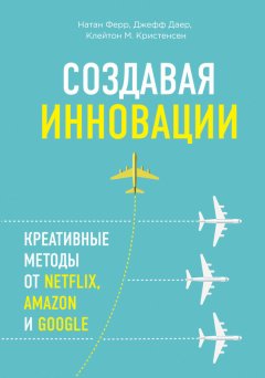 Клейтон Кристенсен - Создавая инновации. Креативные методы от Netflix, Amazon и Google