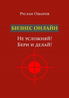 Руслан Ошаров - Бизнес онлайн. Не усложняй! Бери и делай! Два года я искал какие-то особые способы заработка в Интернете, пока не понял, что на самом деле всё не так сложно…