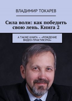 Владимир Токарев - Сила воли: как победить свою лень. Книга 2. А также книга – «Рождение видео-практикума»