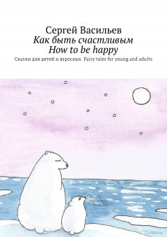 Сергей Васильев - Как быть счастливым. How to be happy. Сказки для детей и взрослых. Fairy tales for young and adults