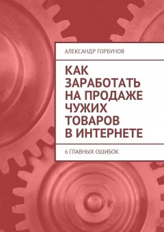 Александр Горбунов - Как заработать на продаже чужих товаров в Интернете. 6 главных ошибок