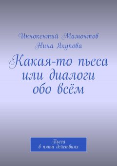Иннокентий Мамонтов - Какая-то пьеса или диалоги обо всём. Пьеса в пяти действиях