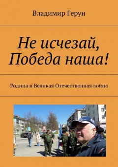 Владимир Герун - Не исчезай, Победа наша! Родина и Великая Отечественная война