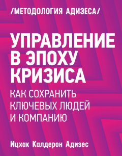 Ицхак Адизес - Управление в эпоху кризиса. Как сохранить ключевых людей и компанию