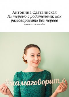 Антонина Слатвинская - Интервью с родителями: как разговаривать без нервов. Практическое пособие