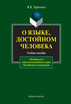 Вера Харченко - О языке, достойном человека. Материалы для самостоятельной работы по курсу «Русский язык и культура речи». Учебное пособие