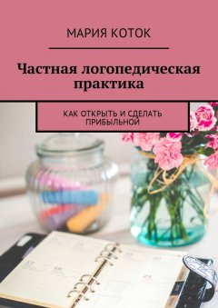 Мария Коток - Частная логопедическая практика. Как открыть и сделать прибыльной