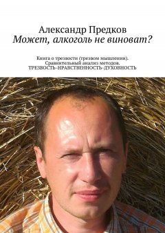 Александр Предков - Может, алкоголь не виноват? Книга о трезвости (трезвом мышлении). Сравнительный анализ методов. ТРЕЗВОСТЬ-НРАВСТВЕННОСТЬ-ДУХОВНОСТЬ