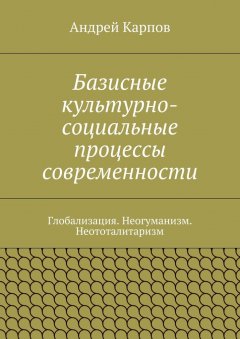 Андрей Карпов - Базисные культурно-социальные процессы современности. Глобализация. Неогуманизм. Неототалитаризм