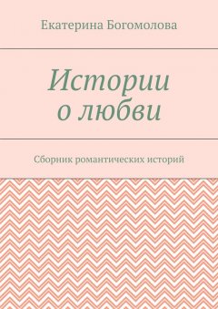 Екатерина Богомолова - Истории о любви. Сборник романтических историй