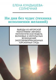 Елена Кундышева-Cолнечная - Ни дня без чудес (техника исполнения желаний). Выводы из авторской монографии «Физико-математическая модель волновых и импульсных возмущений энергоинформационных торсионных сред»