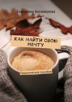 Екатерина Богомолова - Как найти свою мечту. Практическое пособие