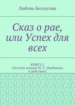 Любовь Белоусова - Сказ о рае, или Успех для всех. КНИГА 2. Система знаний М. С. Норбекова в действии!