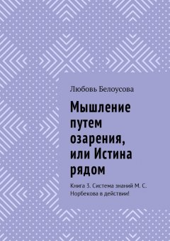 Любовь Белоусова - Мышление путем озарения, или Истина рядом. Книга 3. Система знаний М. С. Норбекова в действии!