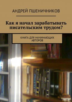 Андрей Пшеничников - Как я начал зарабатывать писательским трудом? Книга для начинающих авторов