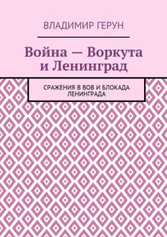 Владимир Герун - Война – Воркута и Ленинград. Сражения в ВОВ и блокада Ленинграда