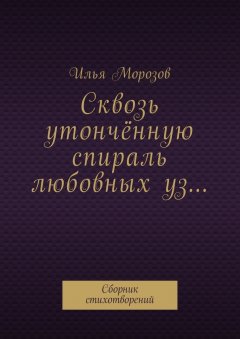 Илья Морозов - Сквозь утончённую спираль любовных уз… Сборник стихотворений