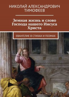 Николай Тимофеев - Земная жизнь и слово Господа нашего Иисуса Христа. Евангелие в стихах и поэмах