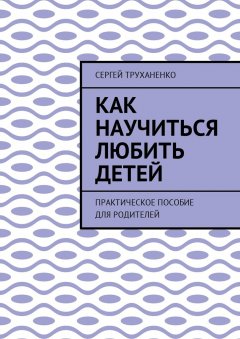 Сергей Труханенко - Как научиться любить детей. Практическое пособие для родителей