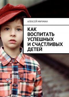 Алексей Мичман - Как воспитать успешных и счастливых детей