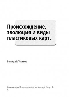 Валерий Усиков - Происхождение, эволюция и виды пластиковых карт. Книжная серия «Производство пластиковых карт». Выпуск 1-й