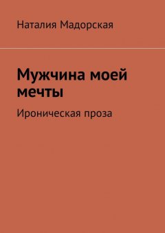 Наталия Мадорская - Мужчина моей мечты. Ироническая проза