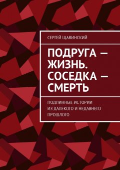 Сергей Щавинский - Подруга – жизнь. Соседка – смерть. Подлинные истории из далекого и недавнего прошлого