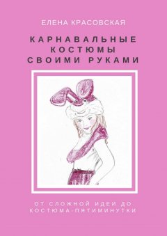 Елена Красовская - Карнавальные костюмы своими руками. От сложной идеи до костюма-пятиминутки