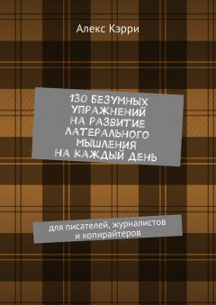Алекс Кэрри - 130 безумных упражнений на развитие латерального мышления на каждый день. Для писателей, журналистов и копирайтеров