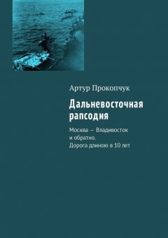 Артур Прокопчук - Дальневосточная рапсодия. Москва – Владивосток и обратно. Дорога длиною в 10 лет