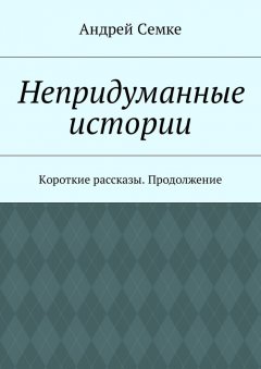 Андрей Семке - Непридуманные истории. Короткие рассказы. Продолжение