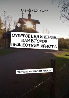 Александр Гущин - Суперобъединение, или Второе пришествие Христа. Молчать на втором кресте!