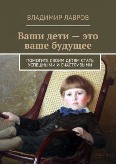 Владимир Лавров - Ваши дети – это ваше будущее. Помогите своим детям стать успешными и счастливыми