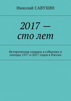 Николай Савухин - 2017 – сто лет. Историческая спираль в событиях и погодах 1917 и 2017 годов в России
