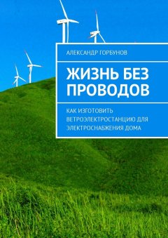 Александр Горбунов - Жизнь без проводов. Как изготовить ветроэлектростанцию для электроснабжения дома
