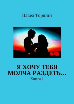 Павел Торшин - Я хочу тебя молча раздеть… Книга 1
