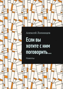 Алексей Лопинцев - Если вы хотите с ним поговорить… Новеллы