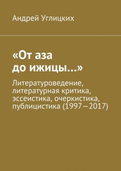Андрей Углицких - «От аза до ижицы…». Литературоведение, литературная критика, эссеистика, очеркистика, публицистика (1997—2017)