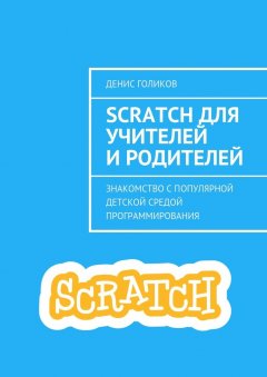 Денис Голиков - Scratch для учителей и родителей. Знакомство с популярной детской средой программирования